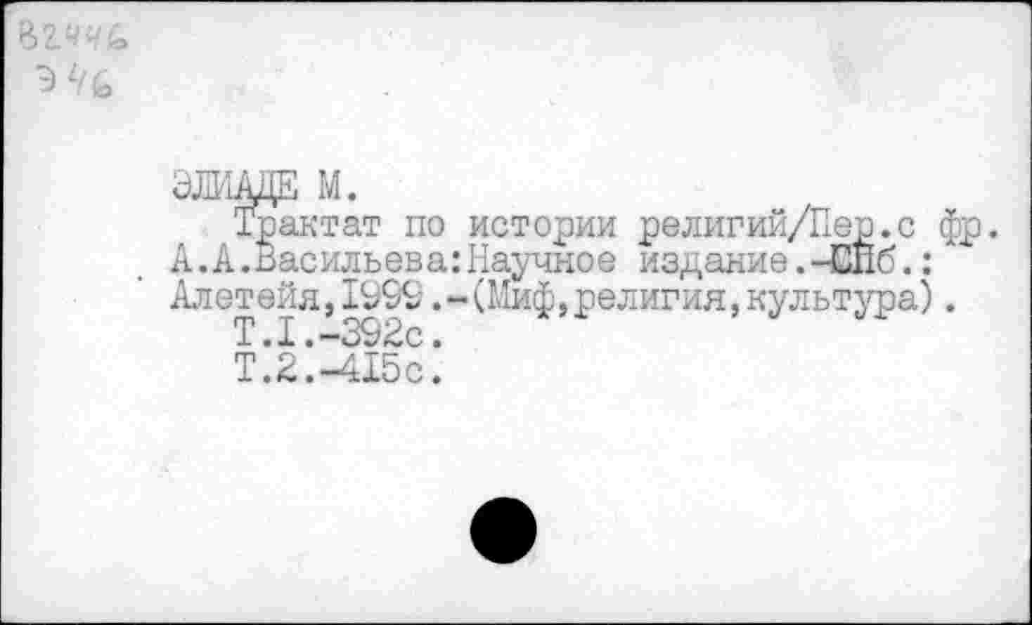 ﻿ЭШАЦЕ М.
Трактат по истории религий/Пер.с фр. А. А.Василь ев а: Научное издание.-Сйб.:А Алетейя,199£.-(Миф,религия,культура).
1.x.—.
Т.2. -415с.